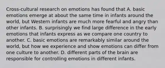 Cross-cultural research on emotions has found that A. basic emotions emerge at about the same time in infants around the world, but Western infants are much more fearful and angry than other infants. B. surprisingly we find large difference in the early emotions that infants express as we compare one country to another. C. basic emotions are remarkably similar around the world, but how we experience and show emotions can differ from one culture to another. D. different parts of the brain are responsible for controlling emotions in different infants.