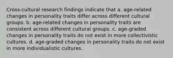 Cross-cultural research findings indicate that a. age-related changes in personality traits differ across different cultural groups. b. age-related changes in personality traits are consistent across different cultural groups. c. age-graded changes in personality traits do not exist in more collectivistic cultures. d. age-graded changes in personality traits do not exist in more individualistic cultures.