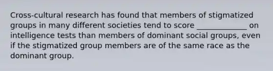 Cross-cultural research has found that members of stigmatized groups in many different societies tend to score _____________ on intelligence tests than members of dominant social groups, even if the stigmatized group members are of the same race as the dominant group.