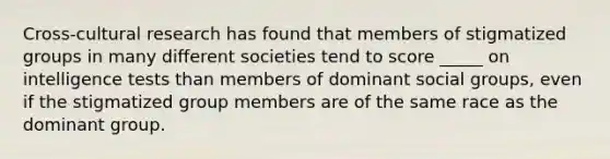 Cross-cultural research has found that members of stigmatized groups in many different societies tend to score _____ on intelligence tests than members of dominant social groups, even if the stigmatized group members are of the same race as the dominant group.