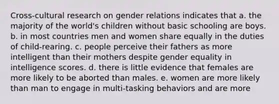 Cross-cultural research on gender relations indicates that a. the majority of the world's children without basic schooling are boys. b. in most countries men and women share equally in the duties of child-rearing. c. people perceive their fathers as more intelligent than their mothers despite gender equality in intelligence scores. d. there is little evidence that females are more likely to be aborted than males. e. women are more likely than man to engage in multi-tasking behaviors and are more