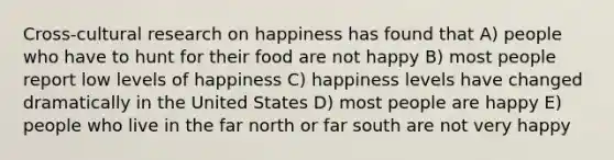 Cross-cultural research on happiness has found that A) people who have to hunt for their food are not happy B) most people report low levels of happiness C) happiness levels have changed dramatically in the United States D) most people are happy E) people who live in the far north or far south are not very happy