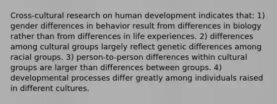 Cross-cultural research on human development indicates that: 1) gender differences in behavior result from differences in biology rather than from differences in life experiences. 2) differences among cultural groups largely reflect genetic differences among racial groups. 3) person-to-person differences within cultural groups are larger than differences between groups. 4) developmental processes differ greatly among individuals raised in different cultures.