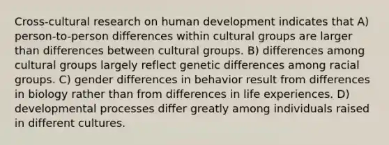 Cross-cultural research on human development indicates that A) person-to-person differences within cultural groups are larger than differences between cultural groups. B) differences among cultural groups largely reflect genetic differences among racial groups. C) gender differences in behavior result from differences in biology rather than from differences in life experiences. D) developmental processes differ greatly among individuals raised in different cultures.