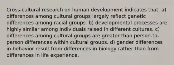 Cross-cultural research on human development indicates that: a) differences among cultural groups largely reflect genetic differences among racial groups. b) developmental processes are highly similar among individuals raised in different cultures. c) differences among cultural groups are greater than person-to-person differences within cultural groups. d) gender differences in behavior result from differences in biology rather than from differences in life experience.