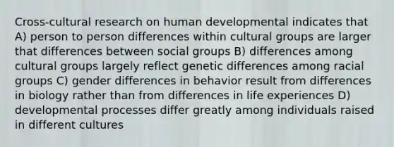 Cross-cultural research on human developmental indicates that A) person to person differences within cultural groups are larger that differences between social groups B) differences among cultural groups largely reflect genetic differences among racial groups C) gender differences in behavior result from differences in biology rather than from differences in life experiences D) developmental processes differ greatly among individuals raised in different cultures