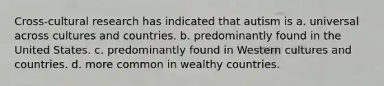 Cross-cultural research has indicated that autism is a. universal across cultures and countries. b. predominantly found in the United States. c. predominantly found in Western cultures and countries. d. more common in wealthy countries.