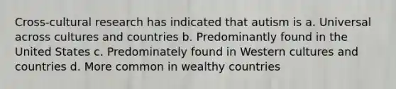 Cross-cultural research has indicated that autism is a. Universal across cultures and countries b. Predominantly found in the United States c. Predominately found in Western cultures and countries d. More common in wealthy countries