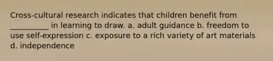 Cross-cultural research indicates that children benefit from __________ in learning to draw. a. adult guidance b. freedom to use self-expression c. exposure to a rich variety of art materials d. independence