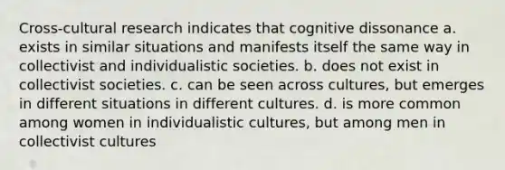 Cross-cultural research indicates that cognitive dissonance a. exists in similar situations and manifests itself the same way in collectivist and individualistic societies. b. does not exist in collectivist societies. c. can be seen across cultures, but emerges in different situations in different cultures. d. is more common among women in individualistic cultures, but among men in collectivist cultures