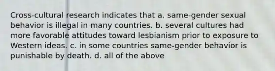 Cross-cultural research indicates that a. same-gender sexual behavior is illegal in many countries. b. several cultures had more favorable attitudes toward lesbianism prior to exposure to Western ideas. c. in some countries same-gender behavior is punishable by death. d. all of the above