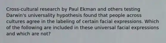 Cross-cultural research by Paul Ekman and others testing Darwin's universality hypothesis found that people across cultures agree in the labeling of certain facial expressions. Which of the following are included in these universal facial expressions and which are not?