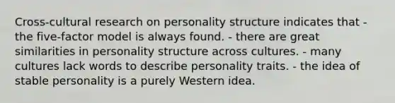 Cross-cultural research on personality structure indicates that - the five-factor model is always found. - there are great similarities in personality structure across cultures. - many cultures lack words to describe personality traits. - the idea of stable personality is a purely Western idea.