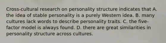 Cross-cultural research on personality structure indicates that A. the idea of stable personality is a purely Western idea. B. many cultures lack words to describe personality traits. C. the five-factor model is always found. D. there are great similarities in personality structure across cultures.