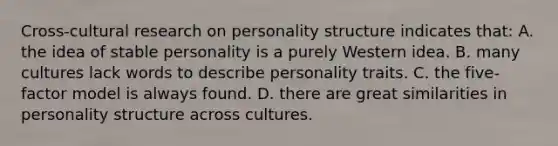 Cross-cultural research on personality structure indicates that: A. the idea of stable personality is a purely Western idea. B. many cultures lack words to describe personality traits. C. the five-factor model is always found. D. there are great similarities in personality structure across cultures.