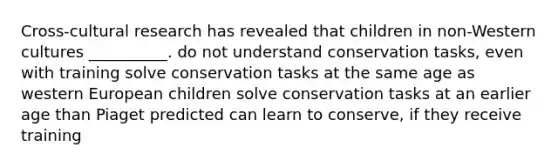 Cross-cultural research has revealed that children in non-Western cultures __________. do not understand conservation tasks, even with training solve conservation tasks at the same age as western European children solve conservation tasks at an earlier age than Piaget predicted can learn to conserve, if they receive training