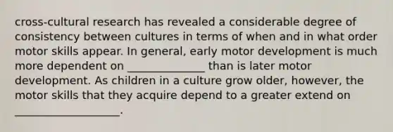 cross-cultural research has revealed a considerable degree of consistency between cultures in terms of when and in what order motor skills appear. In general, early motor development is much more dependent on ______________ than is later motor development. As children in a culture grow older, however, the motor skills that they acquire depend to a greater extend on ___________________.