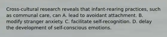 Cross-cultural research reveals that infant-rearing practices, such as communal care, can A. lead to avoidant attachment. B. modify stranger anxiety. C. facilitate self-recognition. D. delay the development of self-conscious emotions.