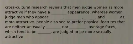 cross-cultural research reveals that men judge women as more attractive if they have a ________ appearance, whereas women judge men who appear _______, _________, ______, and _______ as more attractive. people also see to prefer physical features that are neither unusually ________ nor _________. average faces, which tend to be _______, are judged to be more sexually attractive