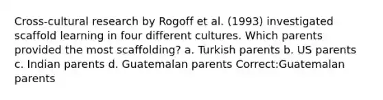 Cross-cultural research by Rogoff et al. (1993) investigated scaffold learning in four different cultures. Which parents provided the most scaffolding? a. Turkish parents b. US parents c. Indian parents d. Guatemalan parents Correct:Guatemalan parents