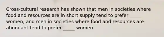 Cross-cultural research has shown that men in societies where food and resources are in short supply tend to prefer _____ women, and men in societies where food and resources are abundant tend to prefer _____ women.