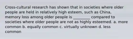 Cross-cultural research has shown that in societies where older people are held in relatively high esteem, such as China, memory loss among older people is _________ compared to societies where older people are not as highly esteemed. a. more common b. equally common c. virtually unknown d. less common