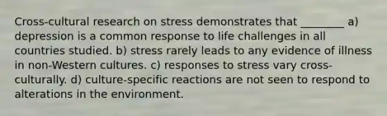 Cross-cultural research on stress demonstrates that ________ a) depression is a common response to life challenges in all countries studied. b) stress rarely leads to any evidence of illness in non-Western cultures. c) responses to stress vary cross-culturally. d) culture-specific reactions are not seen to respond to alterations in the environment.