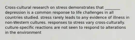 Cross-cultural research on stress demonstrates that ________ depression is a common response to life challenges in all countries studied. stress rarely leads to any evidence of illness in non-Western cultures. responses to stress vary cross-culturally. culture-specific reactions are not seen to respond to alterations in the environment