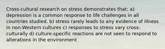 Cross-cultural research on stress demonstrates that: a) depression is a common response to life challenges in all countries studied. b) stress rarely leads to any evidence of illness in non-Western cultures c) responses to stress vary cross-culturally d) culture-specific reactions are not seen to respond to alterations in the environment