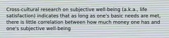 Cross-cultural research on subjective well-being (a.k.a., life satisfaction) indicates that as long as one's basic needs are met, there is little correlation between how much money one has and one's subjective well-being