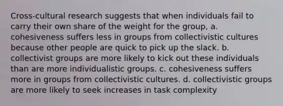 Cross-cultural research suggests that when individuals fail to carry their own share of the weight for the group, a. cohesiveness suffers less in groups from collectivistic cultures because other people are quick to pick up the slack. b. collectivist groups are more likely to kick out these individuals than are more individualistic groups. c. cohesiveness suffers more in groups from collectivistic cultures. d. collectivistic groups are more likely to seek increases in task complexity