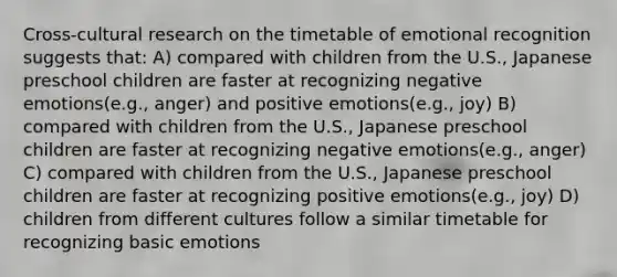 Cross-cultural research on the timetable of emotional recognition suggests that: A) compared with children from the U.S., Japanese preschool children are faster at recognizing negative emotions(e.g., anger) and positive emotions(e.g., joy) B) compared with children from the U.S., Japanese preschool children are faster at recognizing negative emotions(e.g., anger) C) compared with children from the U.S., Japanese preschool children are faster at recognizing positive emotions(e.g., joy) D) children from different cultures follow a similar timetable for recognizing basic emotions