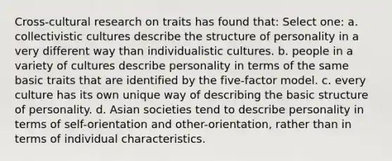 Cross-cultural research on traits has found that: Select one: a. collectivistic cultures describe the structure of personality in a very different way than individualistic cultures. b. people in a variety of cultures describe personality in terms of the same basic traits that are identified by the five-factor model. c. every culture has its own unique way of describing the basic structure of personality. d. Asian societies tend to describe personality in terms of self-orientation and other-orientation, rather than in terms of individual characteristics.