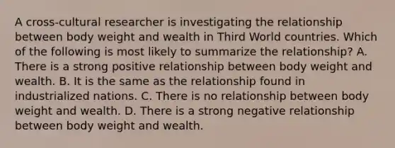 A cross-cultural researcher is investigating the relationship between body weight and wealth in Third World countries. Which of the following is most likely to summarize the relationship? A. There is a strong positive relationship between body weight and wealth. B. It is the same as the relationship found in industrialized nations. C. There is no relationship between body weight and wealth. D. There is a strong negative relationship between body weight and wealth.