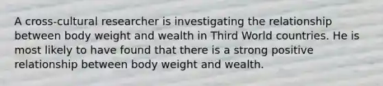 A cross-cultural researcher is investigating the relationship between body weight and wealth in Third World countries. He is most likely to have found that there is a strong positive relationship between body weight and wealth.