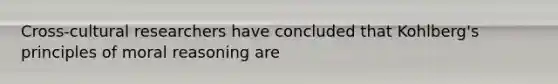 Cross-cultural researchers have concluded that Kohlberg's principles of moral reasoning are