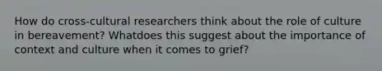 How do cross-cultural researchers think about the role of culture in bereavement? Whatdoes this suggest about the importance of context and culture when it comes to grief?