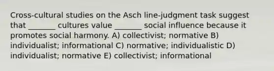 Cross-cultural studies on the Asch line-judgment task suggest that _______ cultures value _______ social influence because it promotes social harmony. A) collectivist; normative B) individualist; informational C) normative; individualistic D) individualist; normative E) collectivist; informational