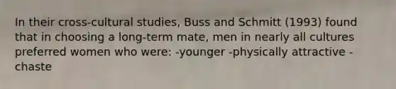 In their cross-cultural studies, Buss and Schmitt (1993) found that in choosing a long-term mate, men in nearly all cultures preferred women who were: -younger -physically attractive -chaste