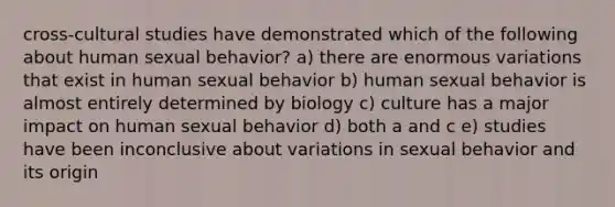 cross-cultural studies have demonstrated which of the following about human sexual behavior? a) there are enormous variations that exist in human sexual behavior b) human sexual behavior is almost entirely determined by biology c) culture has a major impact on human sexual behavior d) both a and c e) studies have been inconclusive about variations in sexual behavior and its origin