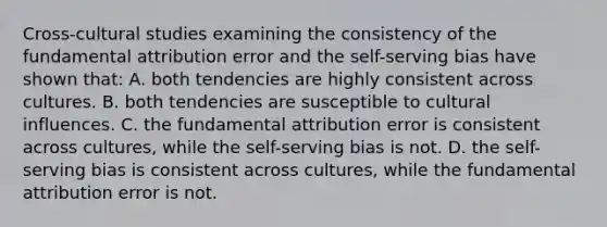 Cross-cultural studies examining the consistency of the fundamental attribution error and the self-serving bias have shown that: A. both tendencies are highly consistent across cultures. B. both tendencies are susceptible to cultural influences. C. the fundamental attribution error is consistent across cultures, while the self-serving bias is not. D. the self-serving bias is consistent across cultures, while the fundamental attribution error is not.