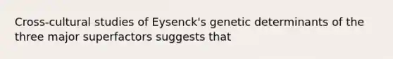 Cross-cultural studies of Eysenck's genetic determinants of the three major superfactors suggests that