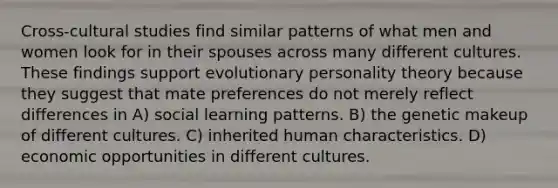 Cross-cultural studies find similar patterns of what men and women look for in their spouses across many different cultures. These findings support evolutionary personality theory because they suggest that mate preferences do not merely reflect differences in A) social learning patterns. B) the genetic makeup of different cultures. C) inherited human characteristics. D) economic opportunities in different cultures.