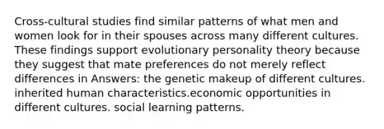 Cross-cultural studies find similar patterns of what men and women look for in their spouses across many different cultures. These findings support evolutionary personality theory because they suggest that mate preferences do not merely reflect differences in Answers: the genetic makeup of different cultures. inherited human characteristics.economic opportunities in different cultures. social learning patterns.