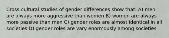 Cross-cultural studies of gender differences show that: A) men are always more aggressive than women B) women are always more passive than men C) gender roles are almost identical in all societies D) gender roles are vary enormously among societies