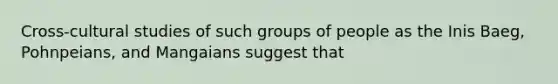 Cross-cultural studies of such groups of people as the Inis Baeg, Pohnpeians, and Mangaians suggest that