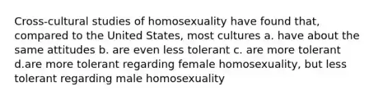 Cross-cultural studies of homosexuality have found that, compared to the United States, most cultures a. have about the same attitudes b. are even less tolerant c. are more tolerant d.are more tolerant regarding female homosexuality, but less tolerant regarding male homosexuality