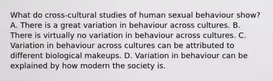 What do cross-cultural studies of human sexual behaviour show? A. There is a great variation in behaviour across cultures. B. There is virtually no variation in behaviour across cultures. C. Variation in behaviour across cultures can be attributed to different biological makeups. D. Variation in behaviour can be explained by how modern the society is.