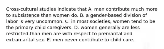 Cross-cultural studies indicate that A. men contribute much more to subsistence than women do. B. a gender-based division of labor is very uncommon. C. in most societies, women tend to be the primary child caregivers. D. women generally are less restricted than men are with respect to premarital and extramarital sex. E. men never contribute to child care.