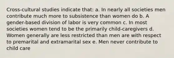 Cross-cultural studies indicate that: a. In nearly all societies men contribute much more to subsistence than women do b. A gender-based division of labor is very common c. In most societies women tend to be the primarily child-caregivers d. Women generally are less restricted than men are with respect to premarital and extramarital sex e. Men never contribute to child care